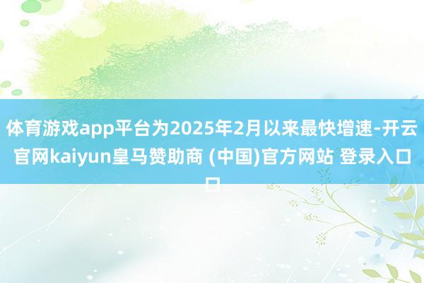 体育游戏app平台为2025年2月以来最快增速-开云官网kaiyun皇马赞助商 (中国)官方网站 登录入口