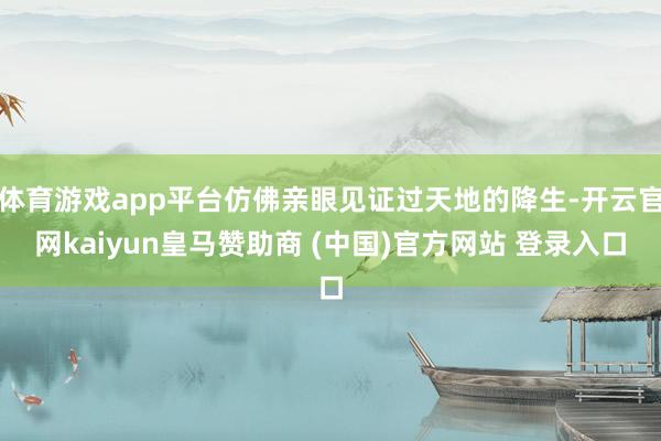 体育游戏app平台仿佛亲眼见证过天地的降生-开云官网kaiyun皇马赞助商 (中国)官方网站 登录入口