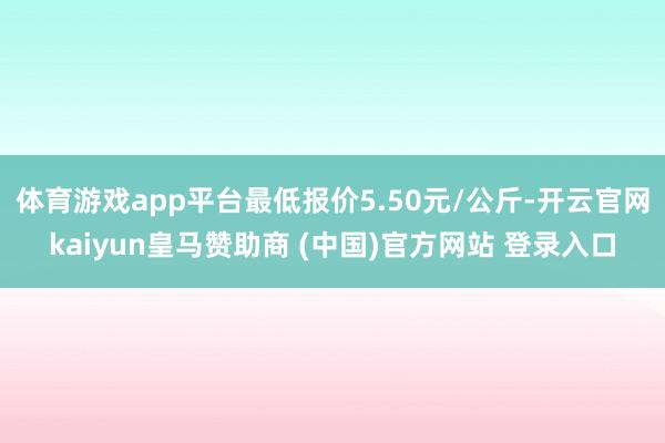体育游戏app平台最低报价5.50元/公斤-开云官网kaiyun皇马赞助商 (中国)官方网站 登录入口