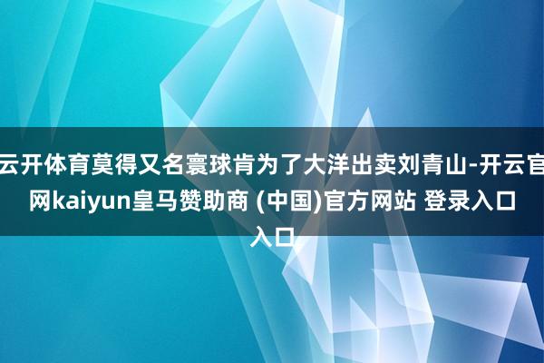 云开体育莫得又名寰球肯为了大洋出卖刘青山-开云官网kaiyun皇马赞助商 (中国)官方网站 登录入口