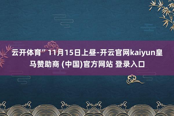 云开体育”　　11月15日上昼-开云官网kaiyun皇马赞助商 (中国)官方网站 登录入口