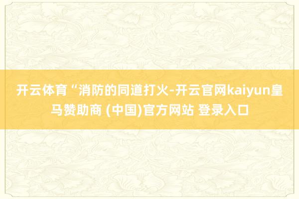 开云体育　　“消防的同道打火-开云官网kaiyun皇马赞助商 (中国)官方网站 登录入口