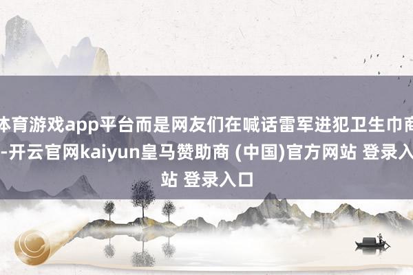 体育游戏app平台而是网友们在喊话雷军进犯卫生巾商场-开云官网kaiyun皇马赞助商 (中国)官方网站 登录入口
