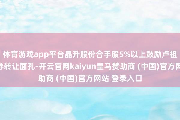 体育游戏app平台晶升股份合手股5%以上鼓励卢祖飞拟通过左券转让面孔-开云官网kaiyun皇马赞助商 (中国)官方网站 登录入口
