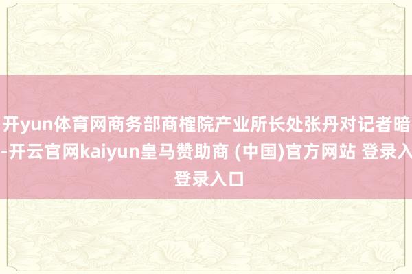 开yun体育网　　商务部商榷院产业所长处张丹对记者暗示-开云官网kaiyun皇马赞助商 (中国)官方网站 登录入口