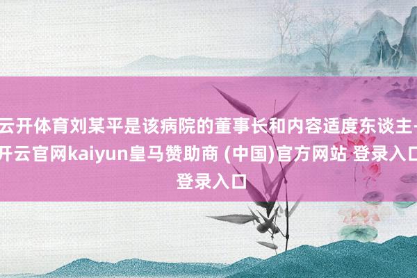 云开体育刘某平是该病院的董事长和内容适度东谈主-开云官网kaiyun皇马赞助商 (中国)官方网站 登录入口