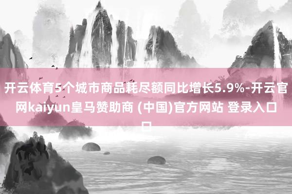开云体育5个城市商品耗尽额同比增长5.9%-开云官网kaiyun皇马赞助商 (中国)官方网站 登录入口