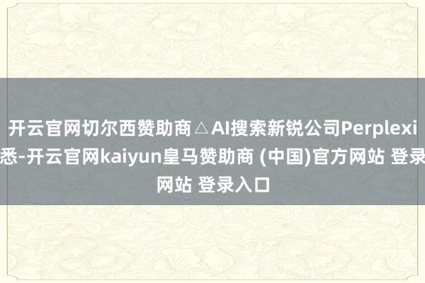 开云官网切尔西赞助商△AI搜索新锐公司Perplexity据悉-开云官网kaiyun皇马赞助商 (中国)官方网站 登录入口