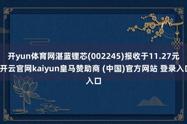 开yun体育网湛蓝锂芯(002245)报收于11.27元-开云官网kaiyun皇马赞助商 (中国)官方网站 登录入口