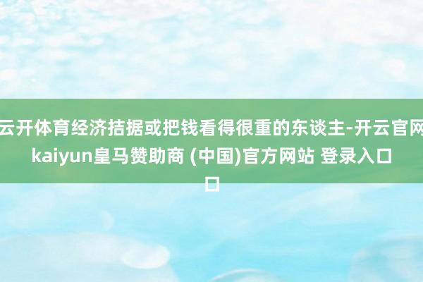 云开体育经济拮据或把钱看得很重的东谈主-开云官网kaiyun皇马赞助商 (中国)官方网站 登录入口