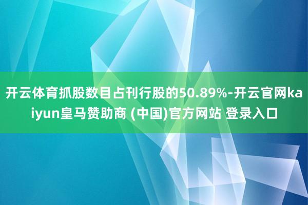 开云体育抓股数目占刊行股的50.89%-开云官网kaiyun皇马赞助商 (中国)官方网站 登录入口