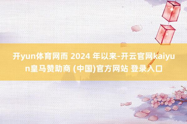开yun体育网而 2024 年以来-开云官网kaiyun皇马赞助商 (中国)官方网站 登录入口