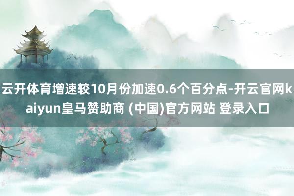 云开体育增速较10月份加速0.6个百分点-开云官网kaiyun皇马赞助商 (中国)官方网站 登录入口