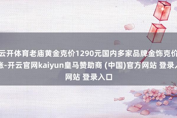 云开体育老庙黄金克价1290元国内多家品牌金饰克价再涨-开云官网kaiyun皇马赞助商 (中国)官方网站 登录入口