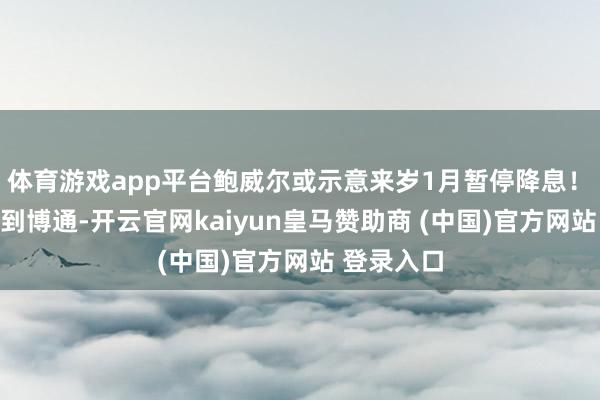 体育游戏app平台鲍威尔或示意来岁1月暂停降息！　　从英伟达到博通-开云官网kaiyun皇马赞助商 (中国)官方网站 登录入口