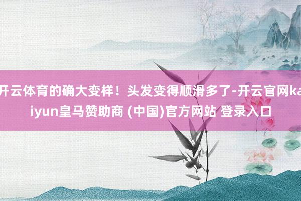 开云体育的确大变样！头发变得顺滑多了-开云官网kaiyun皇马赞助商 (中国)官方网站 登录入口