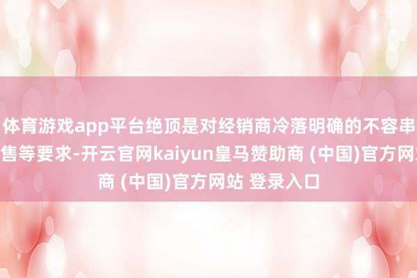 体育游戏app平台绝顶是对经销商冷落明确的不容串货、廉价抛售等要求-开云官网kaiyun皇马赞助商 (中国)官方网站 登录入口