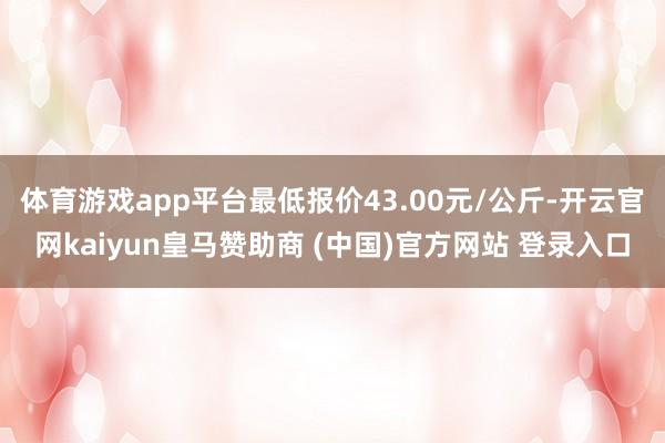 体育游戏app平台最低报价43.00元/公斤-开云官网kaiyun皇马赞助商 (中国)官方网站 登录入口