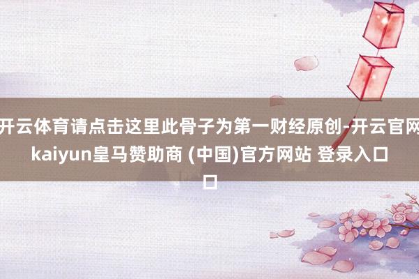 开云体育请点击这里此骨子为第一财经原创-开云官网kaiyun皇马赞助商 (中国)官方网站 登录入口
