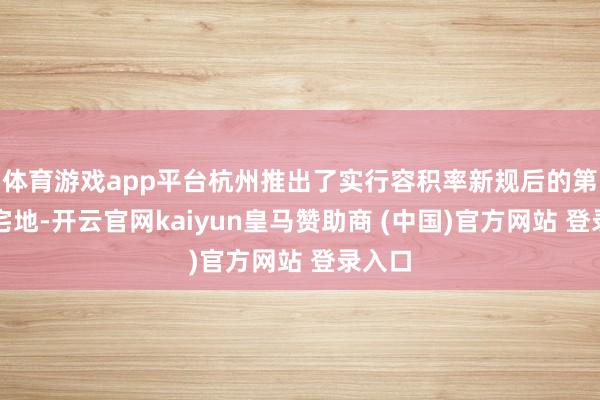 体育游戏app平台杭州推出了实行容积率新规后的第一批宅地-开云官网kaiyun皇马赞助商 (中国)官方网站 登录入口