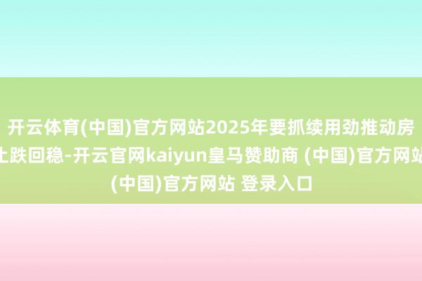 开云体育(中国)官方网站2025年要抓续用劲推动房地产商场止跌回稳-开云官网kaiyun皇马赞助商 (中国)官方网站 登录入口
