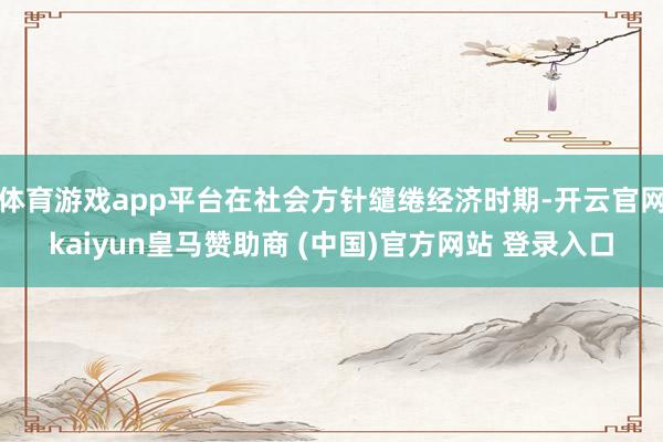 体育游戏app平台在社会方针缱绻经济时期-开云官网kaiyun皇马赞助商 (中国)官方网站 登录入口