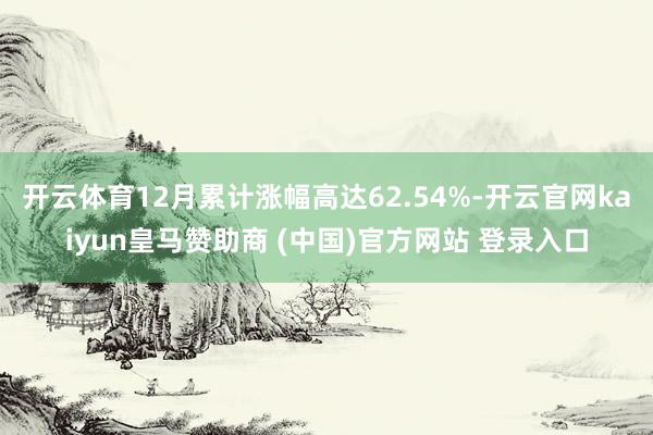 开云体育12月累计涨幅高达62.54%-开云官网kaiyun皇马赞助商 (中国)官方网站 登录入口