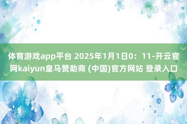 体育游戏app平台 2025年1月1日0：11-开云官网kaiyun皇马赞助商 (中国)官方网站 登录入口