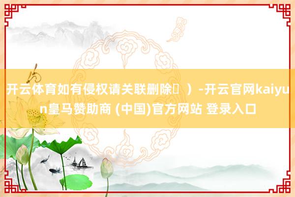 开云体育如有侵权请关联删除㉒）-开云官网kaiyun皇马赞助商 (中国)官方网站 登录入口