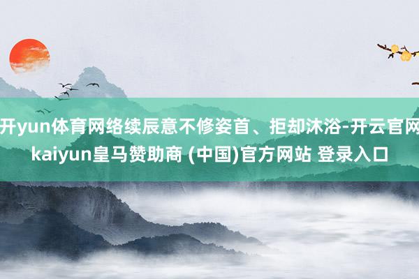 开yun体育网络续辰意不修姿首、拒却沐浴-开云官网kaiyun皇马赞助商 (中国)官方网站 登录入口