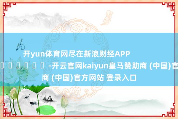 开yun体育网尽在新浪财经APP            													-开云官网kaiyun皇马赞助商 (中国)官方网站 登录入口
