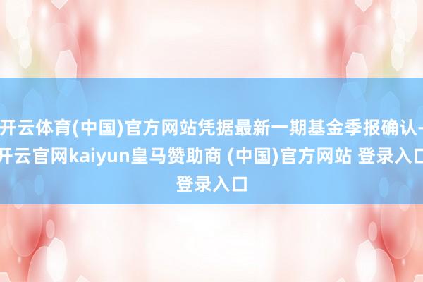 开云体育(中国)官方网站凭据最新一期基金季报确认-开云官网kaiyun皇马赞助商 (中国)官方网站 登录入口
