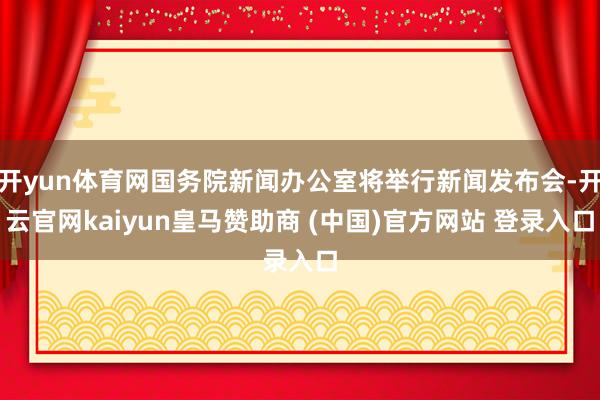 开yun体育网国务院新闻办公室将举行新闻发布会-开云官网kaiyun皇马赞助商 (中国)官方网站 登录入口