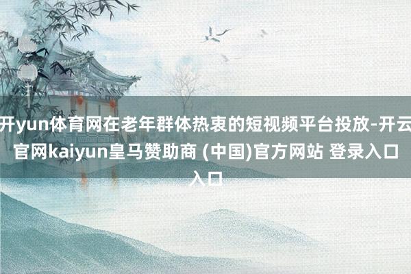 开yun体育网在老年群体热衷的短视频平台投放-开云官网kaiyun皇马赞助商 (中国)官方网站 登录入口
