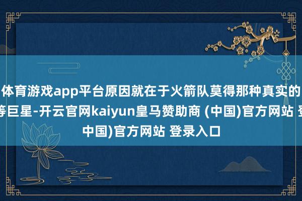 体育游戏app平台原因就在于火箭队莫得那种真实的所谓超等巨星-开云官网kaiyun皇马赞助商 (中国)官方网站 登录入口