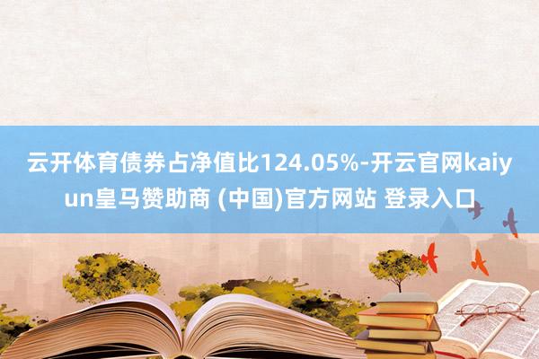 云开体育债券占净值比124.05%-开云官网kaiyun皇马赞助商 (中国)官方网站 登录入口