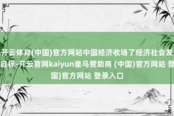 开云体育(中国)官方网站中国经济收场了经济社会发展主要目标-开云官网kaiyun皇马赞助商 (中国)官方网站 登录入口