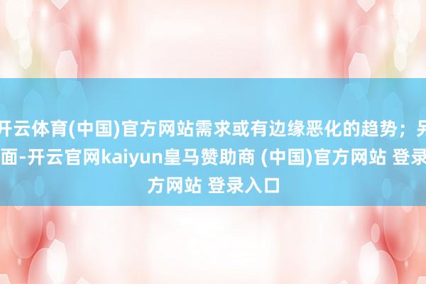 开云体育(中国)官方网站需求或有边缘恶化的趋势；另一方面-开云官网kaiyun皇马赞助商 (中国)官方网站 登录入口