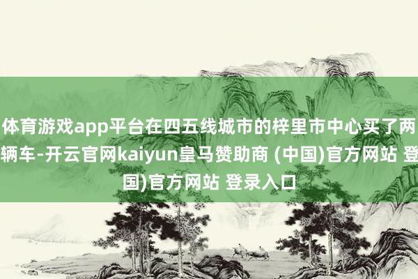 体育游戏app平台在四五线城市的梓里市中心买了两套房一辆车-开云官网kaiyun皇马赞助商 (中国)官方网站 登录入口