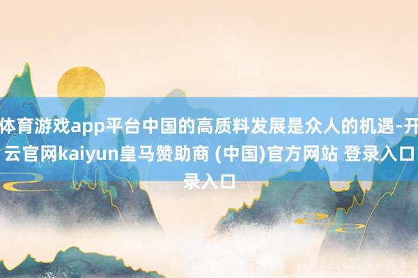 体育游戏app平台中国的高质料发展是众人的机遇-开云官网kaiyun皇马赞助商 (中国)官方网站 登录入口