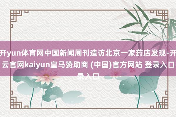 开yun体育网中国新闻周刊造访北京一家药店发现-开云官网kaiyun皇马赞助商 (中国)官方网站 登录入口