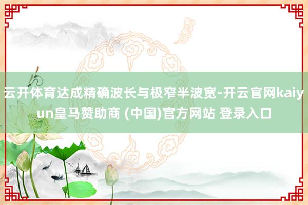 云开体育达成精确波长与极窄半波宽-开云官网kaiyun皇马赞助商 (中国)官方网站 登录入口