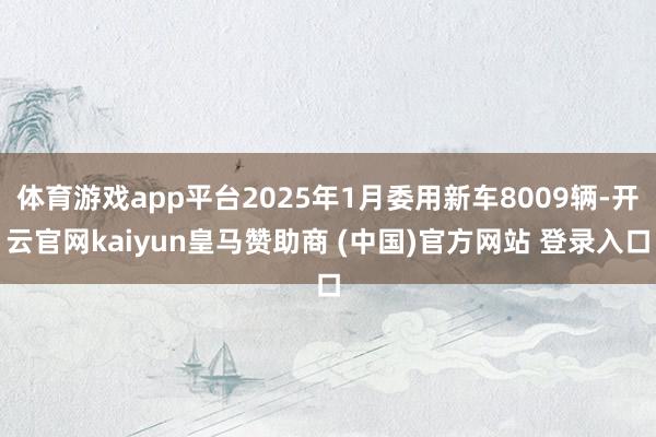 体育游戏app平台2025年1月委用新车8009辆-开云官网kaiyun皇马赞助商 (中国)官方网站 登录入口