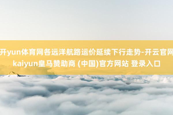 开yun体育网各远洋航路运价延续下行走势-开云官网kaiyun皇马赞助商 (中国)官方网站 登录入口