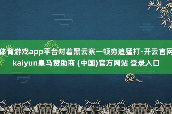 体育游戏app平台对着黑云寨一顿穷追猛打-开云官网kaiyun皇马赞助商 (中国)官方网站 登录入口