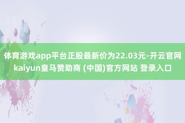 体育游戏app平台正股最新价为22.03元-开云官网kaiyun皇马赞助商 (中国)官方网站 登录入口