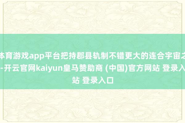 体育游戏app平台把持郡县轨制不错更大的连合宇宙之力-开云官网kaiyun皇马赞助商 (中国)官方网站 登录入口