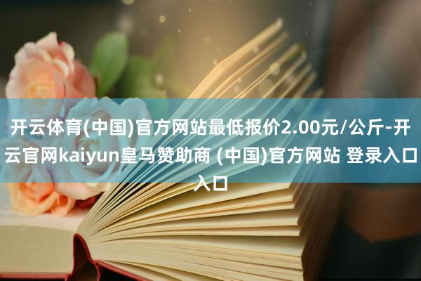 开云体育(中国)官方网站最低报价2.00元/公斤-开云官网kaiyun皇马赞助商 (中国)官方网站 登录入口