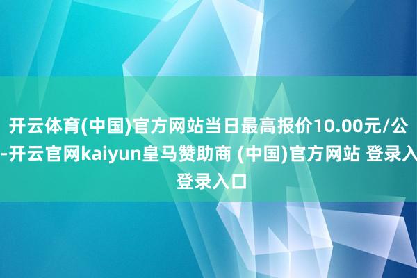 开云体育(中国)官方网站当日最高报价10.00元/公斤-开云官网kaiyun皇马赞助商 (中国)官方网站 登录入口