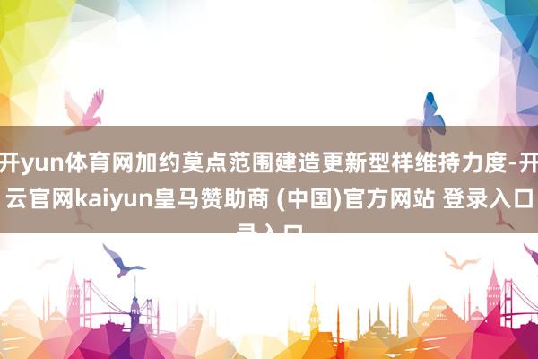 开yun体育网加约莫点范围建造更新型样维持力度-开云官网kaiyun皇马赞助商 (中国)官方网站 登录入口